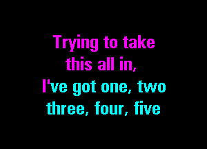 Trying to take
this all in.

I've got one. two
three, four, five