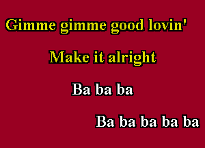 Gimme gimme good lovin'

Make it alright
Ba ba ba
Ba ba ba ba ba