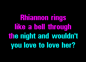 Rhiannon rings
like a bell through

the night and wouldn't
you love to love her?