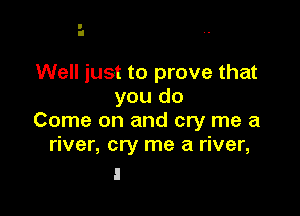 Well just to prove that
you do

Come on and cry me a
river, cry me a river,