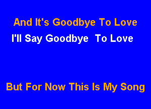And It's Goodbye To Love
I'll Say Goodbye To Love

But For Now This Is My Song