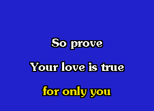 So prove

Your love is true

for only you