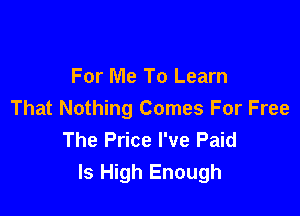 For Me To Learn

That Nothing Comes For Free
The Price I've Paid
Is High Enough