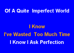 Of A Quite Imperfect World

I Know
I've Wasted Too Much Time
I Know I Ask Perfection