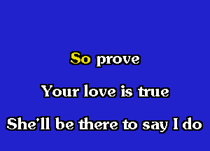 So prove

Your love is true

She'll be there to say I do