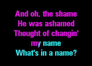 And oh, the shame
He was ashamed
Thought of changin'
my name

What's in a name? I