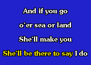 And if you go
o'er sea or land

She'll make you

She'll be there to say I do