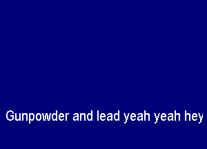 Gunpowder and lead yeah yeah hey