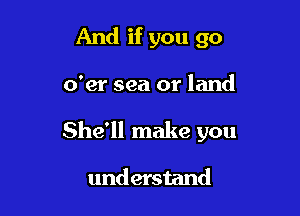 And if you go

o'er sea or land

She'll make you

understand