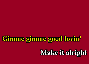 Gimme gimme good lovin'

Make it alright