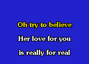 Oh try to believe

Her love for you

is really for real