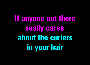 If anyone out there
really cares

about the curlers
in your hair