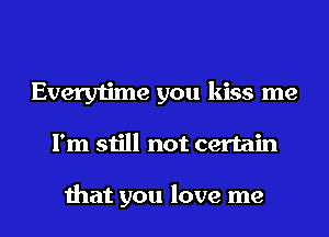 Everytime you kiss me
I'm still not certain

that you love me
