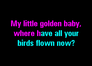 My little golden baby,

where have all your
birds flown now?