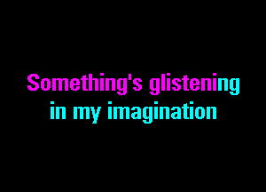 Something's glistening

in my imagination