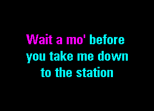 Wait a mo' before

you take me down
to the station