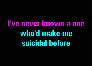 I've never known a one

who'd make me
suicidal before