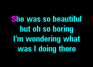 She was so beautiful
but oh so boring

I'm wondering what
was I doing there