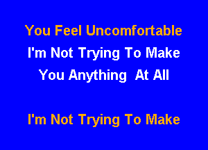 You Feel Uncomfortable
I'm Not Trying To Make
You Anything At All

I'm Not Trying To Make