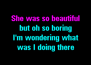She was so beautiful
but oh so boring

I'm wondering what
was I doing there