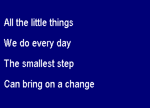 All the little things
We do every day

The smallest step

Can bring on a change