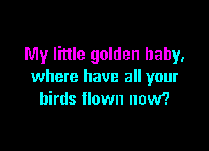 My little golden baby,

where have all your
birds flown now?