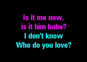 Is it me now,
is it him babe?

I don't know
Who do you love?