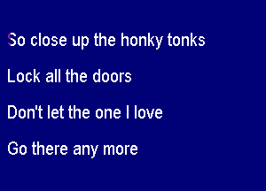 So close up the honky tonks

Lock all the doors
Don't let the one I love

Go there any more