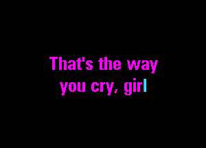 That's the way

you cry, girl