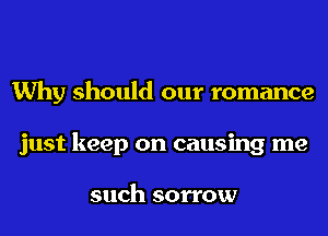 Why should our romance
just keep on causing me

such sorrow