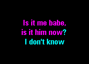 Is it me babe,

is it him now?
I don't know