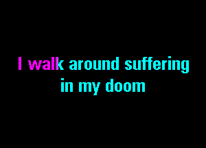 I walk around suffering

in my doom