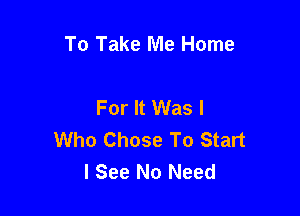 To Take Me Home

For It Was I

Who Chose To Start
I See No Need