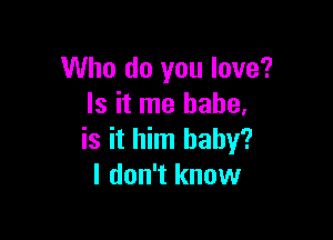 Who do you love?
Is it me babe.

is it him baby?
I don't know