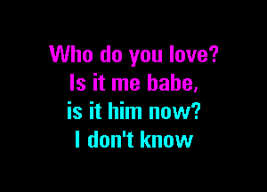 Who do you love?
Is it me babe,

is it him now?
I don't know