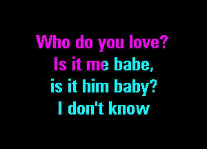 Who do you love?
Is it me babe,

is it him baby?
I don't know