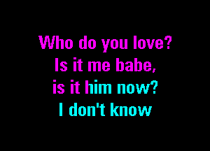 Who do you love?
Is it me babe,

is it him now?
I don't know
