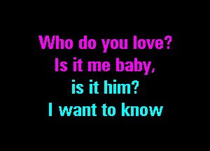 Who do you love?
Is it me baby,

is it him?
I want to know