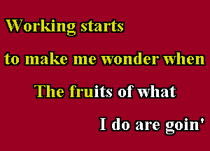 W orking starts
to make me wonder when

The fruits of What

I do are goin'