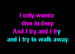 I only wanna
dive in deep

And I try and I try
and I try to walk away