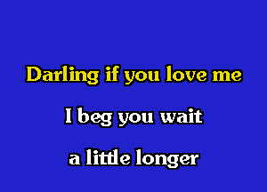 Darling if you love me

I beg you wait

a little longer