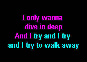 I only wanna
dive in deep

And I try and I try
and I try to walk away