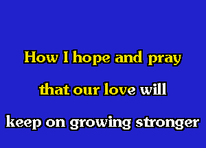How I hope and pray
that our love will

keep on growing stronger