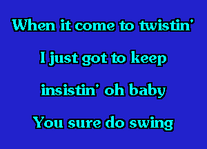 When it come to twistin'
I just got to keep
insistin' oh baby

You sure do swing