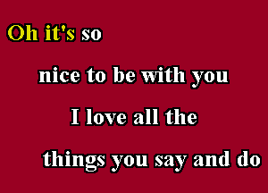 Oh it's so
nice to be With you

I love all the

things you say and (lo