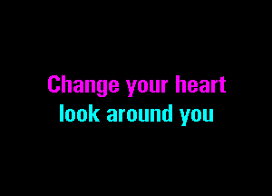 Change your heart

look around you