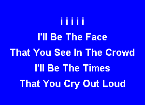 I'll Be The Face
That You See In The Crowd

I'll Be The Times
That You Cry Out Loud