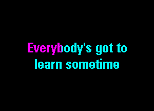 Everybody's got to

learn sometime