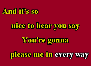 And it's so
nice to hear you say

Y ou're gonna

please me in every way