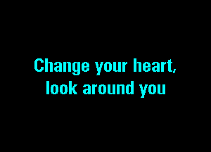 Change your heart,

look around you